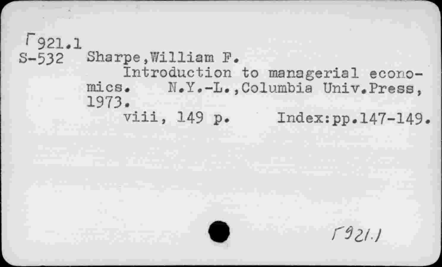 ﻿r921.1
S-532 Sharpe,William F.
Introduction to managerial economics. N.Y.-L.,Columbia Univ.Press, 1973.
viii, 149 p. Index:pp.147-149
CSil.)